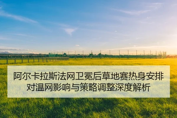 阿尔卡拉斯法网卫冕后草地赛热身安排对温网影响与策略调整深度解析